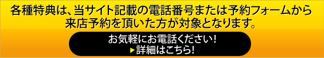 各種特典・割引は、当サイト記載の電話番号または予約フォームから来店予約を頂いた方が対象となります。